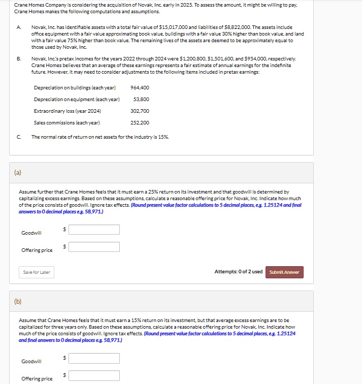 Crane Homes Company is considering the acquisition of Novak, Inc. early in 2025. To assess the amount, it might be willing to pay, Crane Homes makes the following computations and assumptions.
A. Novak, Inc. has identifiable assets with a total fair value of 15,017,000 and liabilities of8,822,000. The assets include office equipment with a fair value approximating book value, buildings with a fair value 30% higher than book value, and land with a fair value 75% higher than book value. The remaining lives of the assets are deemed to be approximately equal to those used by Novak, Inc.
B. Novak, Inc.'s pretax incomes for the years 2022 through 2024 were 1,200,800,1,501,600, and 954,000, respectively. Crane Homes believes that an average of these earnings represents a fair estimate of annual earnings for the indefinite future. However, it may need to consider adjustments to the following items included in pretax earnings:
Depreciation on buildings (each year) 964,400
Depreciation on equipment (each year) 53,800
Extraordinary loss (year 2024) 302,700
Sales commissions (each year) 252,200
C. The normal rate of return on net assets for the industry is 15%.
(a)
Assume further that Crane Homes feels that it must earn a 25% return on its investment and that goodwill is determined by capitalizing excess earnings. Based on these assumptions, calculate a reasonable offering price for Novak, Inc. Indicate how much of the price consists of goodwill. Ignore tax effects. (Round present value factor calculations to 5 decimal places, e.g. 1.25124 and final answers to 0 decimal places e.g. 58,971.)
Goodwill
Offering price
(b)
Assume that Crane Homes feels that it must earn a 15% return on its investment, but that average excess earnings are to be capitalized for three years only. Based on these assumptions, calculate a reasonable offering price for Novak, Inc. Indicate how much of the price consists of goodwill. Ignore tax effects. (Round present value factor calculations to 5 decimal places, e.g. 1.25124 and final answers to 0 decimal places e.g. 58,971.)
Goodwill
Offering price
