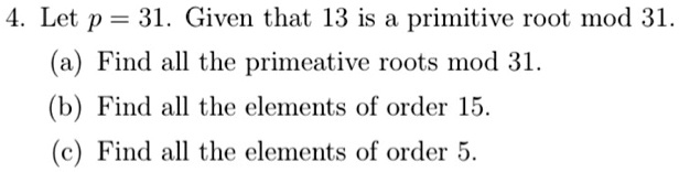 4. Let p = 31. Given that 13 is a primitive root mod 31.
(a) Find all the primeative roots mod 31.
(b) Find all the elements of order 15.
(c) Find all the elements of order 5.