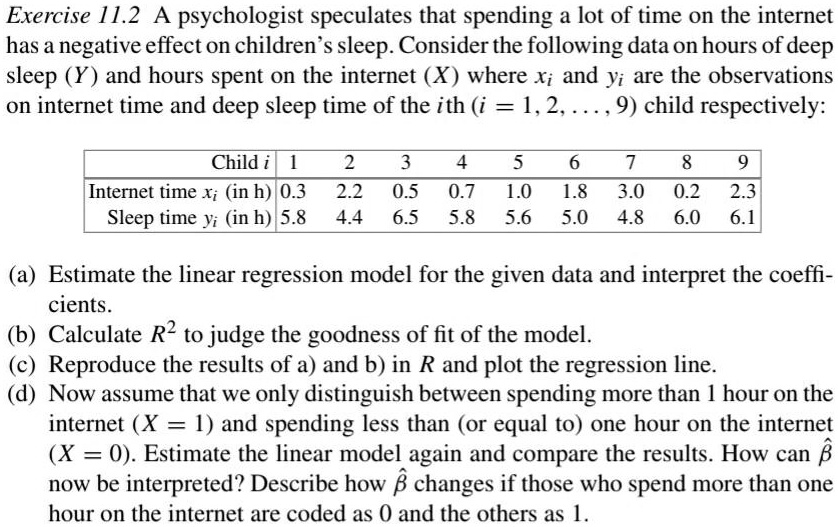 Exercise 11.2 A psychologist speculates that spending a lot of time on the internet
has a negative effect on children's sleep. Consider the following data on hours of deep
sleep (Y) and hours spent on the internet (X) where xi and yi are the observations
on internet time and deep sleep time of the i^th (i = 1, 2, ..., 9) child respectively:

egintabular|c|c|c|c|c|c|c|c|c|c|
hline
Child i     1     2     3     4     5     6     7     8     9 hline
Internet time xi (in h)     0.3     2.2     0.5     0.7     1.0     1.8     3.0     0.2     2.3 Sleep time yi (in h)     5.8     4.4     6.5     5.8     5.6     5.0     4.8     6.0     6.1 hline
endtabular

(a) Estimate the linear regression model for the given data and interpret the coeffi-
cients.
(b) Calculate R^2 to judge the goodness of fit of the model.
(c) Reproduce the results of a) and b) in R and plot the regression line.
(d) Now assume that we only distinguish between spending more than 1 hour on the
internet (X = 1) and spending less than (or equal to) one hour on the internet
(X = 0). Estimate the linear model again and compare the results. How can hateta 
now be interpreted? Describe how hateta changes if those who spend more than one
hour on the internet are coded as 0 and the others as 1.