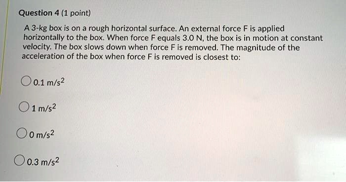 A 3-kg box is on a rough horizontal surface. An external force F is applied horizontally to the box. When force F equals 3.0 N, the box is in motion at constant velocity. The box slows down when force F is removed. The magnitude of the acceleration of the box when force F is removed is closest to:
0.1 m/s2
1 m/s2
0 m/s2
0.3 m/s2