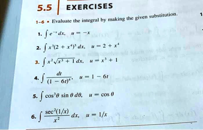 5.5 EXERCISES
1-6 Evaluate the integral by making the given substitution.
1. ? e^-x dx, u = -x
2. ? x^3(2 + x^4)^5 dx, u = 2 + x^4
3. ? x^2?(x^3 + 1) dx, u = x^3 + 1
4. ? dt / (1 - 6t)^4, u = 1 - 6t
5. ? cos^3 ? sin ? d?, u = cos ?
6. ? (sec^2(1/x) / x^2) dx, u = 1/x