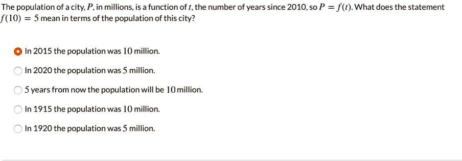 The population of a city, P, in millions, is a function of t, the number of years since 2010, so P = f(t). What does the statement f(10) = 5 mean in terms of the population of this city?
In 2015 the population was 10 million.
In 2020 the population was 5 million.
5 years from now the population will be 10 million.
In 1915 the population was 10 million.
In 1920 the population was 5 million.