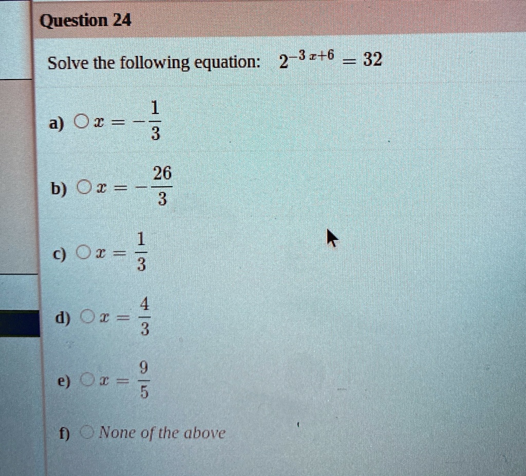 Question 24
Solve the following equation: 2^-3x+6 = 32
a) x = -rac13
b) x = -rac263
c) x = rac13
d) x = rac43
e) x = rac95
f) None of the above