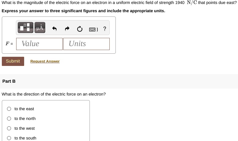 What is the magnitude of the electric force on an electron in a uniform electric field of strength 1940 N/C that points due east?
Express your answer to three significant figures and include the appropriate units.
F = Value Units
Part B
What is the direction of the electric force on an electron?
to the east
to the north
to the west
to the south