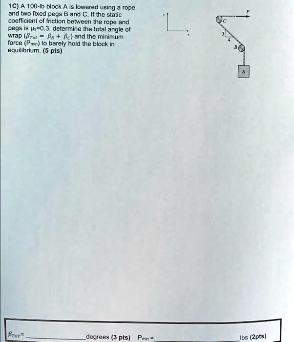 1C) A 100-lb block A is lowered using a rope and two fixed pegs B and C. If the static coefficient of friction between the rope and pegs is mus=0.3, determine the total angle of wrap (etatot = etaB + etaC) and the minimum force (Pmin) to barely hold the block in equilibrium. (5 pts)
etatot=  degrees (3 pts)  Pmin=  lbs (2pts)