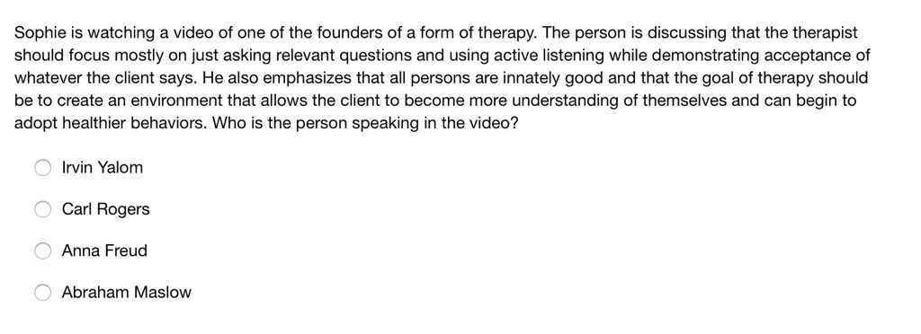 Sophie is watching a video of one of the founders of a form of therapy. The person is discussing that the therapist
should focus mostly on just asking relevant questions and using active listening while demonstrating acceptance of
whatever the client says. He also emphasizes that all persons are innately good and that the goal of therapy should
be to create an environment that allows the client to become more understanding of themselves and can begin to
adopt healthier behaviors. Who is the person speaking in the video?
Irvin Yalom
Carl Rogers
Anna Freud
Abraham Maslow