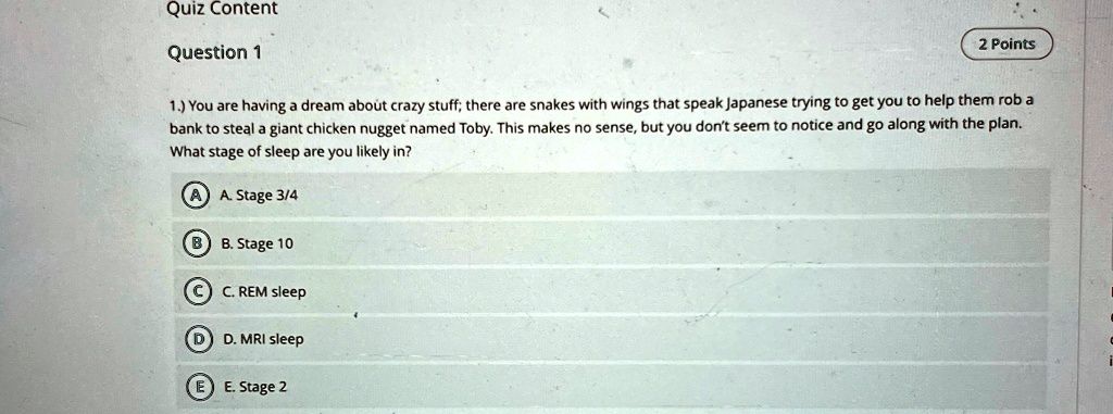 Quiz Content
Question 1
2 Points
1.) You are having a dream about crazy stuff; there are snakes with wings that speak Japanese trying to get you to help them rob a
bank to steal a giant chicken nugget named Toby. This makes no sense, but you don't seem to notice and go along with the plan.
What stage of sleep are you likely in?
A A. Stage 3/4
B B. Stage 10
C C. REM sleep
D D. MRI sleep
E E. Stage 2