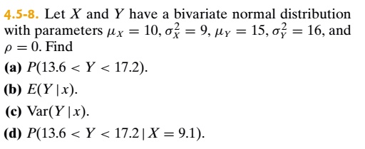 4.5-8. Let X and Y have a bivariate normal distributionwith parameters mux = 10, sigmax^2 = 9, muy = 15, sigmay^2 = 16, andho = 0. Find(a) P(13.6 < Y < 17.2).(b) E(Y|x).(c) Var(Y|x).(d) P(13.6 < Y < 17.2 | X = 9.1).