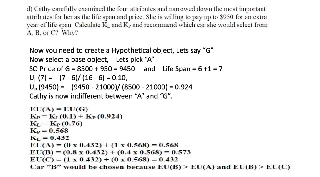 d) Cathy carefully examined the four attributes and narrowed down the most important
attributes for her as the life span and price. She is willing to pay up to 950 for an extra
year of life span. CalculateKLandKPand recommend which car she would select from
A, B, or C? Why?
Now you need to create a Hypothetical object, Lets say G̈N̈ow select a base object, Lets pick ÄS̈O Price of G = 8500 + 950 = 9450 and Life Span = 6 +1 = 7UL(7) = (7 - 6) / (16 - 6) = 0.10,UP(9450) = (9450 - 21000) / (8500 - 21000) = 0.924Cathy is now indifferent between Äänd G̈.̈EU(A) = EU(G)KP = KL(0.1) + KP(0.924)KL = KP(0.76)KP = 0.568KL = 0.432EU(A) = (0 ×0.432) + (1 ×0.568) = 0.568EU(B) = (0.8 ×0.432) + (0.4 ×0.568) = 0.573EU(C) = (1 ×0.432) + (0 ×0.568) = 0.432Car B̈ẅould be chosen because EU(B) > EU(A) and EU(B) > EU(C)