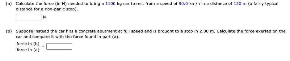 (a) Calculate the force (in N) needed to bring a 1100 kg car to rest from a speed of 90.0 km/h in a distance of 120 m (a fairly typical distance for a non-panic stop).
N
(b) Suppose instead the car hits a concrete abutment at full speed and is brought to a stop in 2.00 m. Calculate the force exerted on the car and compare it with the force found in part (a).
force in (b) / force in (a) =