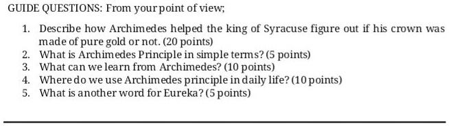 GUIDE QUESTIONS: From your point of view;

1. Describe how Archimedes helped the king of Syracuse figure out if his crown was made of pure gold or not. (20 points)
2. What is Archimedes Principle in simple terms? (5 points)
3. What can we learn from Archimedes? (10 points)
4. Where do we use Archimedes principle in daily life? (10 points)
5. What is another word for Eureka? (5 points)