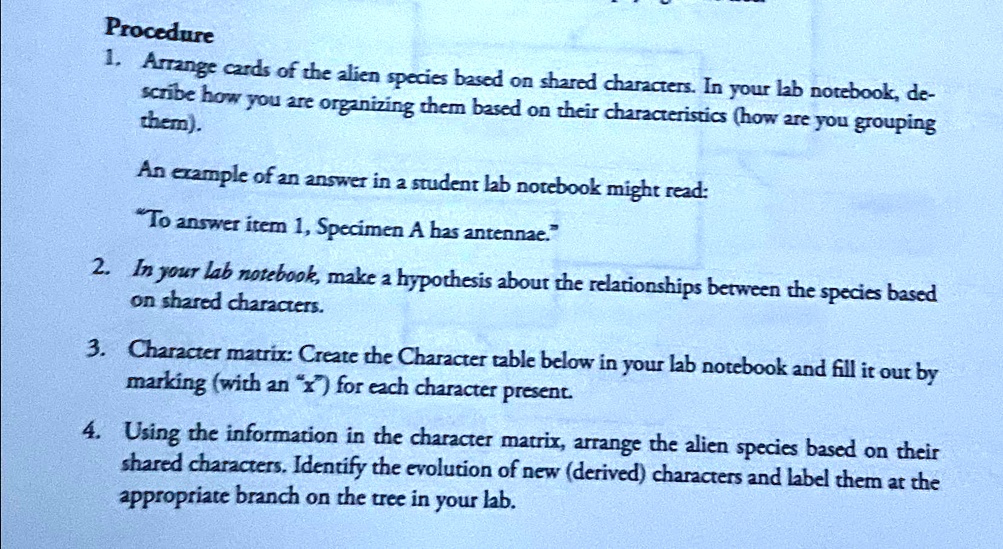 Procedure
1. Arrange cards of the alien species based on shared characters. In your lab notebook, de-
scribe how you are organizing them based on their characteristics (how are you grouping
them).
An example of an answer in a student lab notebook might read:
"To answer item 1, Specimen A has antennae."
2. In your lab notebook, make a hypothesis about the relationships between the species based
on shared characters.
3. Character matrix: Create the Character table below in your lab notebook and fill it out by
marking (with an "x") for each character present.
4. Using the information in the character matrix, arrange the alien species based on their
shared characters. Identify the evolution of new (derived) characters and label them at the
appropriate branch on the tree in your lab.