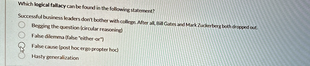 Which logical fallacy can be found in the following statement?
Successful business leaders don't bother with college. After all, Bill Gates and Mark Zuckerberg both dropped out.
Begging the question (circular reasoning)
False dilemma (false "either-or")
False cause (post hoc ergo propter hoc)
Hasty generalization