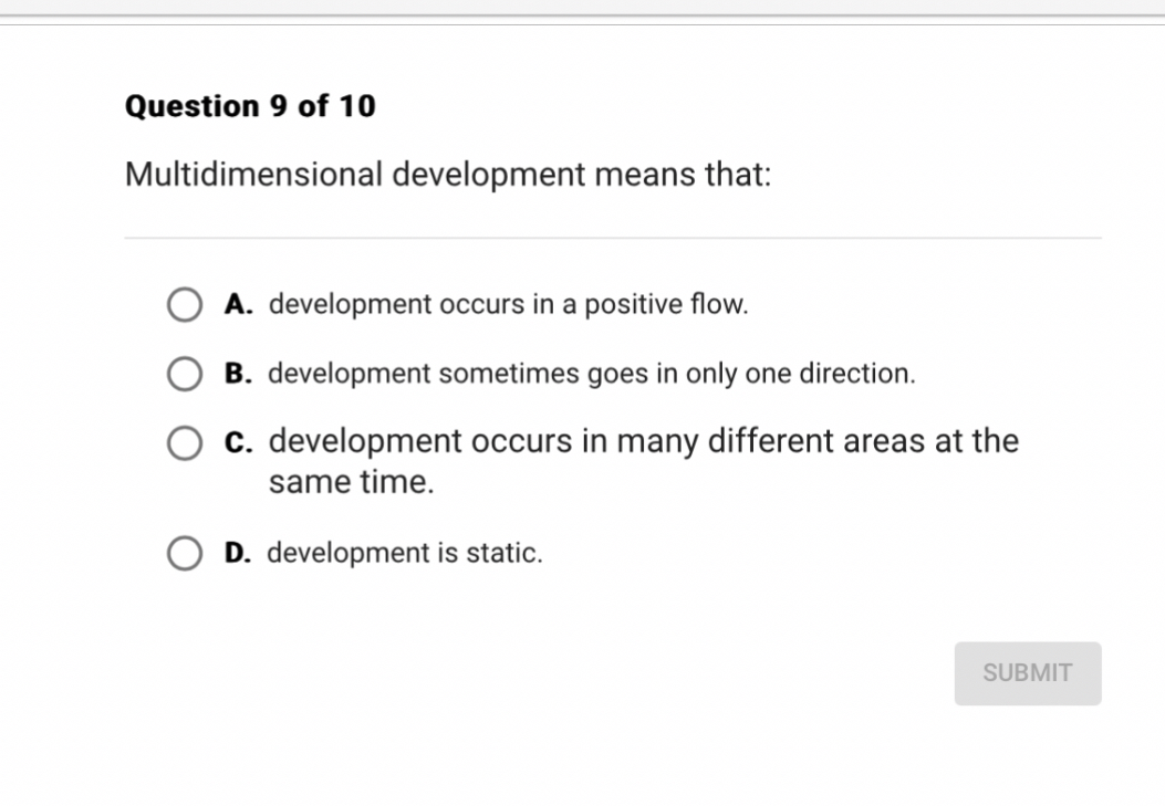 Multidimensional development means that:

A. development occurs in a positive flow.
B. development sometimes goes in only one direction.
C. development occurs in many different areas at the same time.
D. development is static.