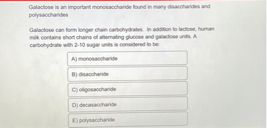 Galactose is an important monosaccharide found in many disaccharides and polysaccharides

Galactose can form longer chain carbohydrates. In addition to lactose, human milk contains short chains of alternating glucose and galactose units. A carbohydrate with 2-10 sugar units is considered to be:
A) monosaccharide
B) disaccharide
C) oligosaccharide
D) decasaccharide
E) polysaccharide