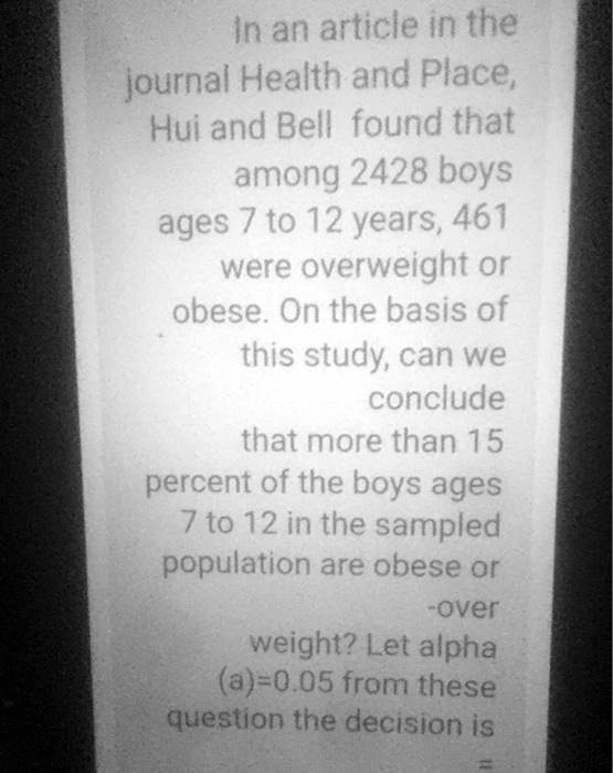 In an article in the journal Health and Place, Hui and Bell found that among 2428 boys ages 7 to 12 years, 461 were overweight or obese. On the basis of this study, can we conclude that more than 15 percent of the boys ages 7 to 12 in the sampled population are obese or -over weight? Let alpha (a)=0.05 from these question the decision is