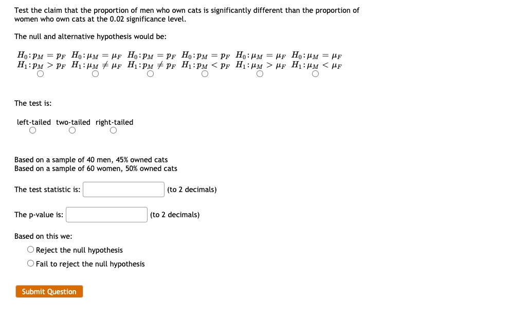 Test the claim that the proportion of men who own cats is significantly different than the proportion of women who own cats at the 0.02 significance level.
The null and alternative hypothesis would be:
H0:pM = pF H0:?M = ?F H0:pM = pF H0:pM = pF H0:?M = ?F H0:?M = ?F
H1:pM > pF H1:?M ? ?F H1:pM ? pF H1:pM < pF H1:?M > ?F H1:?M < ?F
The test is:
left-tailed two-tailed right-tailed
Based on a sample of 40 men, 45% owned cats
Based on a sample of 60 women, 50% owned cats
The test statistic is: (to 2 decimals)
The p-value is: (to 2 decimals)
Based on this we:
Reject the null hypothesis
Fail to reject the null hypothesis
Submit Question