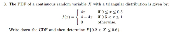 The PDF of a continuous random variable X with a triangular distribution is given by:
f(x) = 
4x if 0 <= x <= 0.5
4 - 4x if 0.5 < x <= 1
0 otherwise.
Write down the CDF and then determine P0.2 < X <= 0.6.