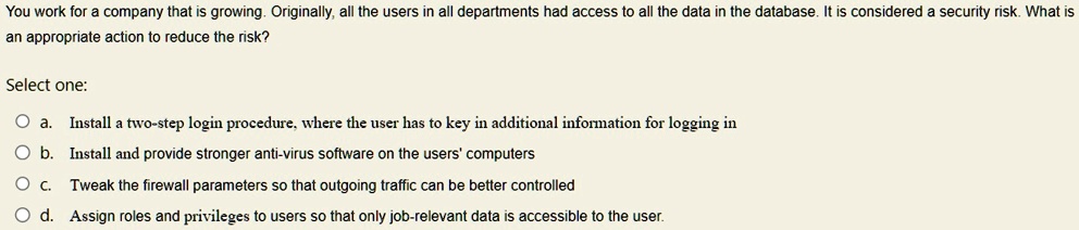 You work for a company that is growing. Originally, all the users in all departments had access to all the data in the database. It is considered a security risk. What is
an appropriate action to reduce the risk?
Select one:
a. Install a two-step login procedure, where the user has to key in additional information for logging in
b. Install and provide stronger anti-virus software on the users' computers
c. Tweak the firewall parameters so that outgoing traffic can be better controlled
d. Assign roles and privileges to users so that only job-relevant data is accessible to the user.