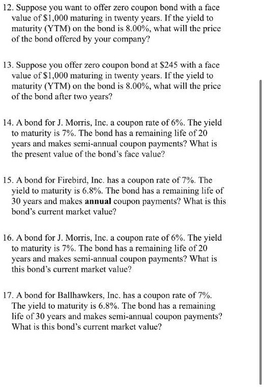 12. Suppose you want to offer zero coupon bond with a face
value of 1,000 maturing in twenty years. If the yield to
maturity (YTM) on the bond is 8.00%, what will the price
of the bond offered by your company?

13. Suppose you offer zero coupon bond at245 with a face
value of 1,000 maturing in twenty years. If the yield to
maturity (YTM) on the bond is 8.00%, what will the price
of the bond after two years?

14. A bond for J. Morris, Inc. a coupon rate of 6%. The yield
to maturity is 7%. The bond has a remaining life of 20
years and makes semi-annual coupon payments? What is
the present value of the bond's face value?

15. A bond for Firebird, Inc. has a coupon rate of 7%. The
yield to maturity is 6.8%. The bond has a remaining life of
30 years and makes annual coupon payments? What is this
bond's current market value?

16. A bond for J. Morris, Inc. a coupon rate of 6%. The yield
to maturity is 7%. The bond has a remaining life of 20
years and makes semi-annual coupon payments? What is
this bond's current market value?

17. A bond for Ballhawkers, Inc. has a coupon rate of 7%.
The yield to maturity is 6.8%. The bond has a remaining
life of 30 years and makes semi-annual coupon payments?
What is this bond's current market value?