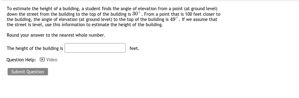 To estimate the height of a building, a student finds the angle of elevation from a point (at ground level) down the street from the building to the top of the building is 30° . From a point that is 100 feet closer to the building, the angle of elevation (at ground level) to the top of the building is 49° . If we assume that the street is level, use this information to estimate the height of the building.

Round your answer to the nearest whole number.

The height of the building is feet.