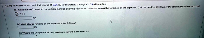 A. 2.00-nF capacitor with an initial charge of 5.26 µC is discharged through a 1.29-k? resistor.
(a) Calculate the current in the resistor 9.00 µs after the resistor is connected across the terminals of the capacitor. (Let the positive direction of the current be defined such that (dQ)/(dt) > 0.)

 mA
(b) What charge remains on the capacitor after 8.00 µs?

µC
(c) What is the (magnitude of the) maximum current in the resistor?
A