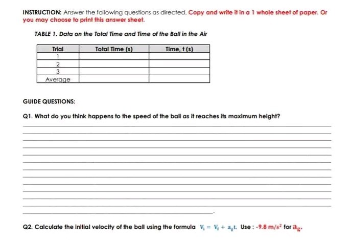 INSTRUCTION: Answer the following questions as directed. Copy and write it in a 1 whole sheet of paper. Or you may choose to print this answer sheet.
TABLE 1. Data on the Total Time and Time of the Ball in the Air

Trial     Total Time (s)     Time, t(s) 

1         

2         

3         

Average         


GUIDE QUESTIONS:
Q1. What do you think happens to the speed of the ball as it reaches its maximum height?
Q2. Calculate the initial velocity of the ball using the formula V1=V1+ag t. Use: -9.8  m / s^2 for ag.