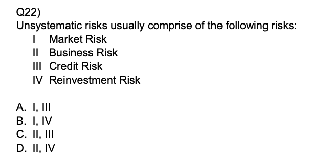 Q22)
Unsystematic risks usually comprise of the following risks:
I Market Risk
II Business Risk
III Credit Risk
IV Reinvestment Risk
A. I, III
B. I, IV
C. II, III
D. II, IV
