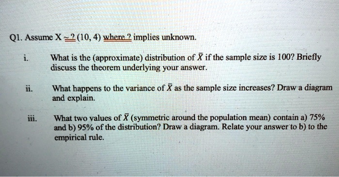 SOLVED: Q1. Assume X N(10, Ïƒ^2), where Ïƒ^2 is unknown. What is the  (approximate) distribution of X if the sample size is 100? Briefly discuss  the theorem underlying your answer. What happens