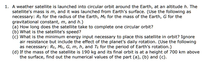 1. A weather satellite is launched into circular orbit around the Earth, at an altitude h. The
satellite's mass is m, and it was launched from Earth's surface. (Use the following as
necessary: R<sub>E</sub> for the radius of the Earth, M<sub>E</sub> for the mass of the Earth, G for the
gravitational constant, m, and h.)
(a) How long does the satellite take to complete one circular orbit?
(b) What is the satellite's speed?
(c) What is the minimum energy input necessary to place this satellite in orbit? Ignore
air resistance but include the effect of the planet's daily rotation. (Use the following
as necessary: R<sub>E</sub>, M<sub>E</sub>, G, m, h, and T<sub>E</sub> for the period of Earth's rotation.)
(d) If the mass of the satellite is 190 kg and its final orbit is at a height of 700 km above
the surface, find out the numerical values of the part (a), (b) and (c).
