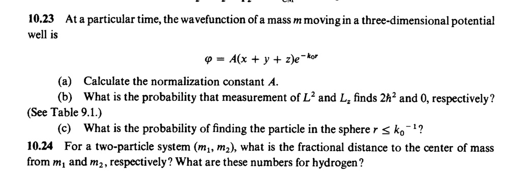 10.23 At a particular time, the wavefunction of a mass m moving in a three-dimensional potential
well is
ϕ = A(x + y + z)e^-k0r
(a) Calculate the normalization constant A.
(b) What is the probability that measurement of L^2 and Lz finds 2ħ^2 and 0, respectively?
(See Table 9.1.)
(c) What is the probability of finding the particle in the sphere r ≤ k0^-1?
10.24 For a two-particle system (m1, m2), what is the fractional distance to the center of mass
from m1 and m2, respectively? What are these numbers for hydrogen?