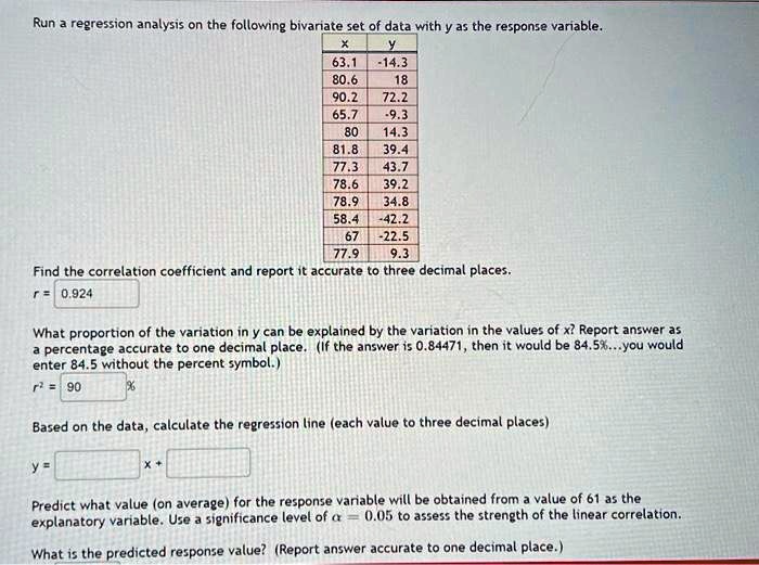 Run a regression analysis on the following bivariate set of data with y as the response variable.
x y
63.1 -14.3
80.6 18
90.2 72.2
65.7 -9.3
80 14.3
81.8 39.4
77.3 43.7
78.6 39.2
78.9 34.8
58.4 -42.2
67 -22.5
77.9 9.3
Find the correlation coefficient and report it accurate to three decimal places.
r = 0.924
What proportion of the variation in y can be explained by the variation in the values of x? Report answer as a percentage accurate to one decimal place. (If the answer is 0.84471, then it would be 84.5%...you would enter 84.5 without the percent symbol.)
r^2 = 90 %
Based on the data, calculate the regression line (each value to three decimal places)
y = x +
Predict what value (on average) for the response variable will be obtained from a value of 61 as the explanatory variable. Use a significance level of ? = 0.05 to assess the strength of the linear correlation.
What is the predicted response value? (Report answer accurate to one decimal place.)