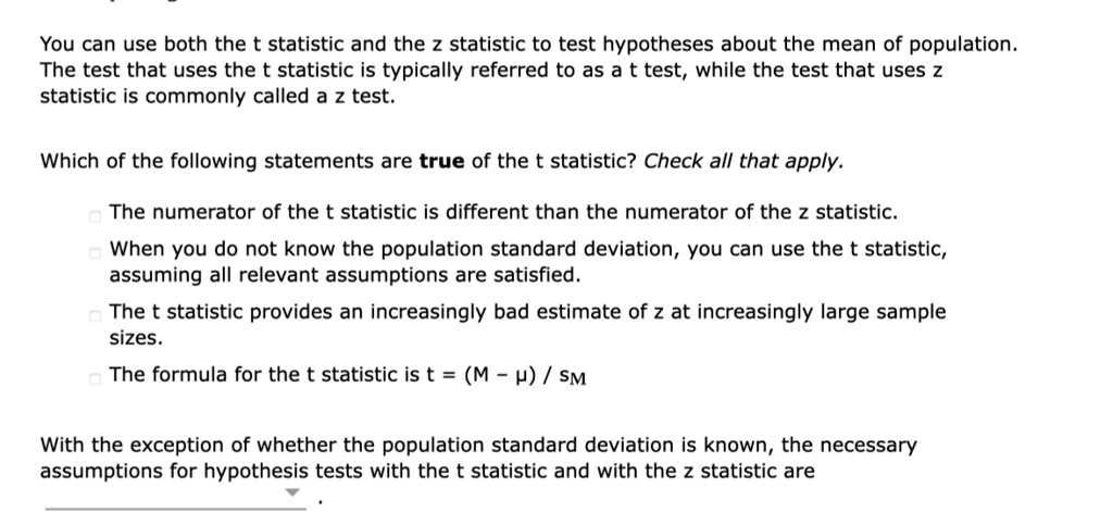 You can use both the t statistic and the z statistic to test hypotheses about the mean of population. The test that uses the t statistic is typically referred to as a t test, while the test that uses z statistic is commonly called a z test.

Which of the following statements are true of the t statistic? Check all that apply.

The numerator of the t statistic is different than the numerator of the z statistic.
When you do not know the population standard deviation, you can use the t statistic, assuming all relevant assumptions are satisfied.
The t statistic provides an increasingly bad estimate of z at increasingly large sample sizes.
The formula for the t statistic is t = (M - ?) / sM

With the exception of whether the population standard deviation is known, the necessary assumptions for hypothesis tests with the t statistic and with the z statistic are