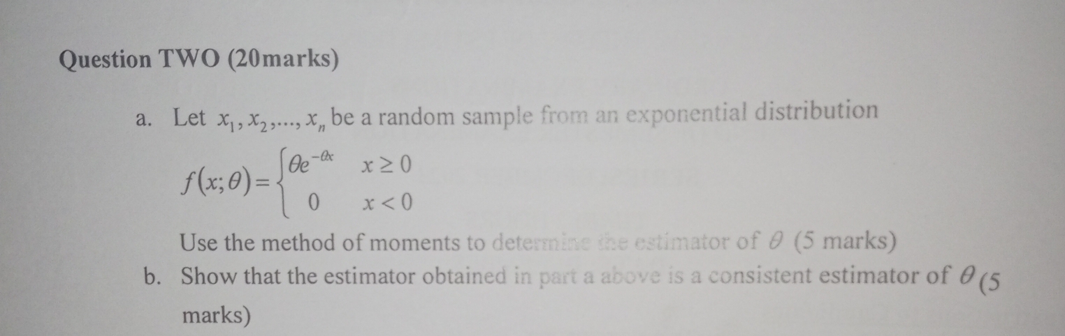 Question TWO (20 marks)
a. Let x1, x2, ..., xn be a random sample from an exponential distribution

f(x; ?) =  ? e^-? x,  x ? 0
           0,           x < 0 

Use the method of moments to determine the estimator of ? (5 marks)
b. Show that the estimator obtained in part a above is a consistent estimator of ? (5 marks)