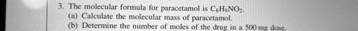 3. The molecular formula for paracetamol is C8H9NO2.
(a) Calculate the molecular mass of paracetamol.
(b) Determine the number of moles of the drug in a 500 mg dose.