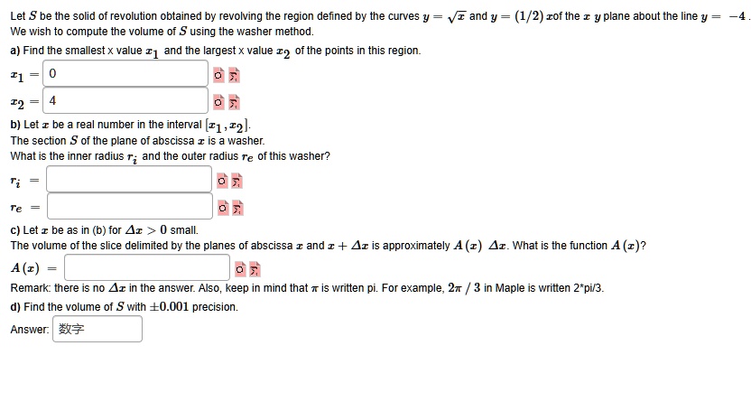 Let S be the solid of revolution obtained by revolving the region defined by the curves y = ?x and y = (1/2)x of the x y plane about the line y = -4.
We wish to compute the volume of S using the washer method.
a) Find the smallest x value x1 and the largest x value x2 of the points in this region.
x1 = 0
x2 = 4
b) Let x be a real number in the interval [x1, x2].
The section S of the plane of abscissa x is a washer.
What is the inner radius ri and the outer radius re of this washer?
ri =
re =
c) Let x be as in (b) for ?x > 0 small.
The volume of the slice delimited by the planes of abscissa x and x + ?x is approximately A(x) ?x. What is the function A(x)?
A(x) =
Remark: there is no ?x in the answer. Also, keep in mind that ? is written pi. For example, 2? / 3 in Maple is written 2*pi/3.
d) Find the volume of S with ±0.001 precision.
Answer: