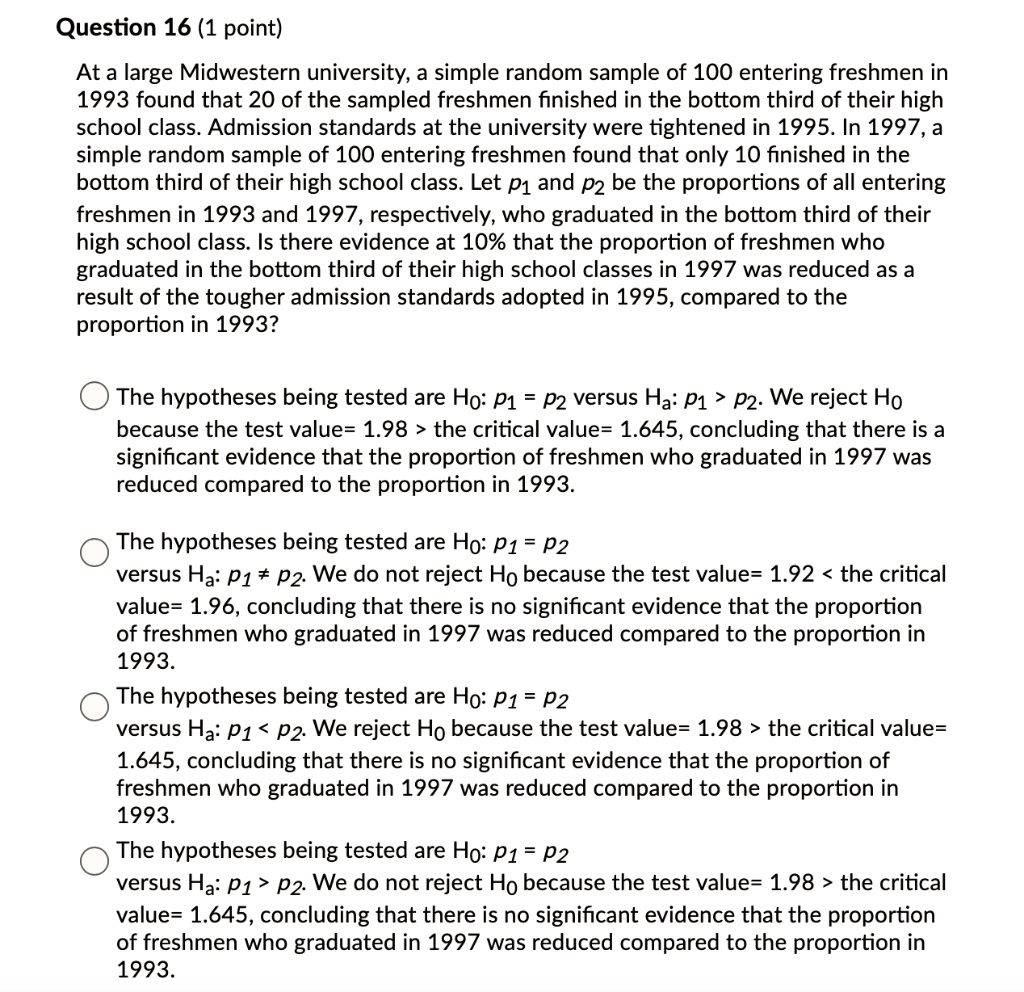 At a large Midwestern university, a simple random sample of 100 entering freshmen in 1993 found that 20 of the sampled freshmen finished in the bottom third of their high school class. Admission standards at the university were tightened in 1995. In 1997, a simple random sample of 100 entering freshmen found that only 10 finished in the bottom third of their high school class. Let p1 and p2 be the proportions of all entering freshmen in 1993 and 1997, respectively, who graduated in the bottom third of their high school class. Is there evidence at 10% that the proportion of freshmen who graduated in the bottom third of their high school classes in 1997 was reduced as a result of the tougher admission standards adopted in 1995, compared to the proportion in 1993?

The hypotheses being tested are H0: p1 = p2 versus Ha: p1 > p2. We reject H0 because the test value= 1.98 > the critical value= 1.645, concluding that there is a significant evidence that the proportion of freshmen who graduated in 1997 was reduced compared to the proportion in 1993.

The hypotheses being tested are H0: p1 = p2 versus Ha: p1 ? p2. We do not reject H0 because the test value= 1.92 < the critical value= 1.96, concluding that there is no significant evidence that the proportion of freshmen who graduated in 1997 was reduced compared to the proportion in 1993.

The hypotheses being tested are H0: p1 = p2 versus Ha: p1 < p2. We reject H0 because the test value= 1.98 > the critical value= 1.645, concluding that there is no significant evidence that the proportion of freshmen who graduated in 1997 was reduced compared to the proportion in 1993.

The hypotheses being tested are H0: p1 = p2 versus Ha: p1 > p2. We do not reject H0 because the test value= 1.98 > the critical value= 1.645, concluding that there is no significant evidence that the proportion of freshmen who graduated in 1997 was reduced compared to the proportion in 1993.