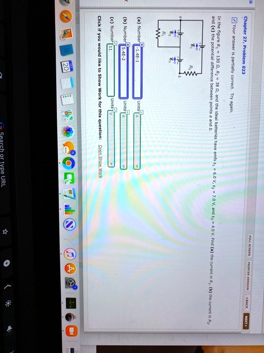 Chapter 27, Problem 023
?Your answer is partially correct. Try again.
In the figure R? = 130 ?, R? = 38 ?, and the ideal batteries have emfs ?? = 6.0 V, ?? = 7.0 V, and ?? = 4.0 V. Find (a) the current in R?, (b) the current in R?, and (c) the potential difference between points a and b.
(a) Number 1.4E-1
Units A
(b) Number 5.4E-2
Units A
(c) Number 11
Units V