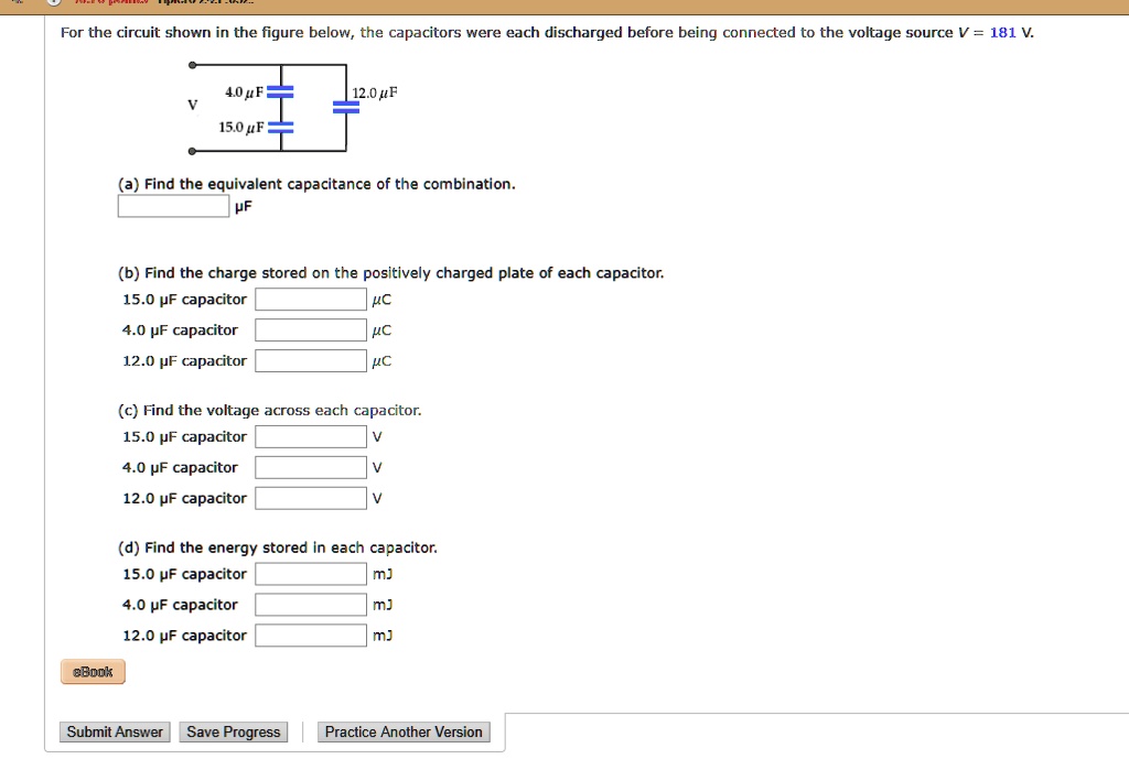 For the circuit shown in the figure below, the capacitors were each discharged before being connected to the voltage source V = 181 V.

4.0 ?F
12.0 ?F
V
15.0 ?F

(a) Find the equivalent capacitance of the combination.
?F

(b) Find the charge stored on the positively charged plate of each capacitor.
15.0 ?F capacitor ?C
4.0 ?F capacitor ?C
12.0 ?F capacitor ?C

(c) Find the voltage across each capacitor.
15.0 ?F capacitor V
4.0 ?F capacitor V
12.0 ?F capacitor V

(d) Find the energy stored in each capacitor.
15.0 ?F capacitor mJ
4.0 ?F capacitor mJ
12.0 ?F capacitor mJ