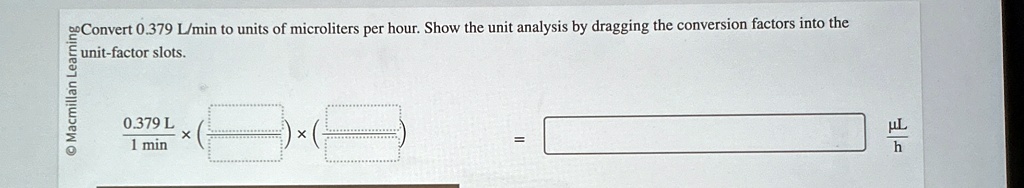 Convert 0.379 L/min to units of microliters per hour. Show the unit analysis by dragging the conversion factors into the unit-factor slots.
0.379 L
1 min
×
×
= 
(μ L)/(h)