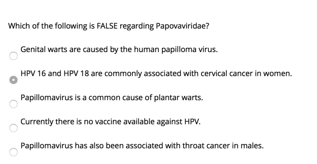 Which of the following is FALSE regarding Papovaviridae?
Genital warts are caused by the human papilloma virus.
HPV 16 and HPV 18 are commonly associated with cervical cancer in women.
Papillomavirus is a common cause of plantar warts.
Currently there is no vaccine available against HPV.
Papillomavirus has also been associated with throat cancer in males.