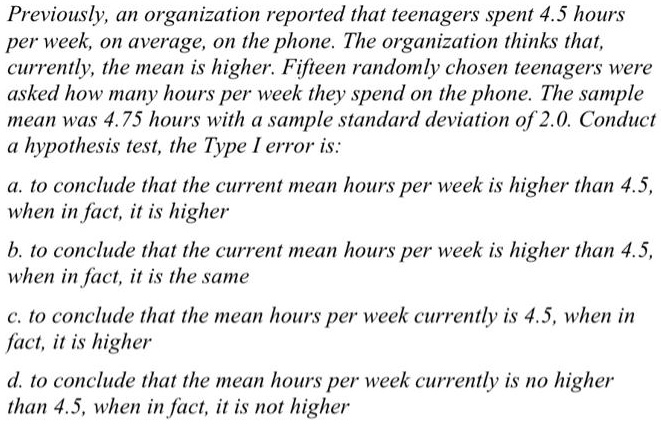 Previously, an organization reported that teenagers spent 4.5 hours per week, on average, on the phone. The organization thinks that, currently, the mean is higher. Fifteen randomly chosen teenagers were asked how many hours per week they spend on the phone. The sample mean was 4.75 hours with a sample standard deviation of 2.0. Conduct a hypothesis test, the Type I error is:

a. to conclude that the current mean hours per week is higher than 4.5, when in fact, it is higher

b. to conclude that the current mean hours per week is higher than 4.5, when in fact, it is the same

c. to conclude that the mean hours per week currently is 4.5, when in fact, it is higher

d. to conclude that the mean hours per week currently is no higher than 4.5, when in fact, it is not higher
