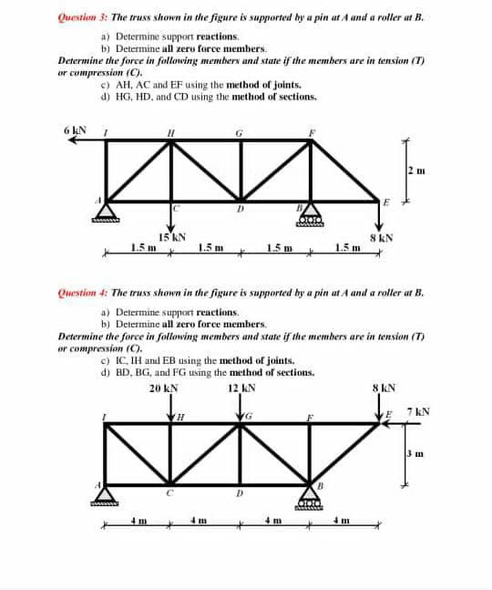 Question 3: The truss shown in the figure is supported by a pin at A and a roller at B.
a) Determine support reartions.
b) Determine ull zeru force members.

Determine the force in following members and state if the members are in tensian (T) or compression (C).
c) AH, AC and EF using the method of joints.
d) HC, HD. and CD using the method of sections.

Question ti: The truss shown in the figure is supported by a pin at A and a roller at B.
a) Determine support reactions.
b) Determine all zero force members.

Determine the force in following members and stafe if the members are in tension (T) or compression (C).
c) IC, IH and EB using the method of joints.
d) BD, BG, and F G using the method of sections.