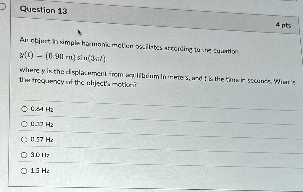 Question 13
4 pts
An object in simple harmonic motion oscillates according to the equation
y(t) = (0.90 m) sin(3πt),
where y is the displacement from equilibrium in meters, and t is the time in seconds. What is
the frequency of the object's motion?
0.64 Hz
0.32 Hz
0.57 Hz
3.0 Hz
1.5 Hz