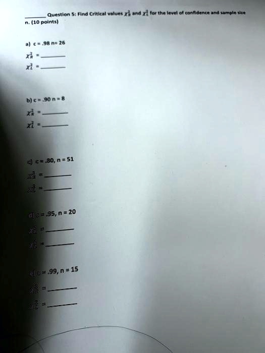 Question 5: Find Critical values χ^2R and χ^2L for the level of confidence and sample size
n. (10 points)
a) c = .98 n = 26
χ^2R = 
χ^2L = 
b) c = .90 n = 8
χ^2R = 
χ^2L = 
c) c = .80, n = 51
χ^2R = 
χ^2L = 
d) c = .95, n = 20
χ^2R = 
χ^2L = 
e) c = .99, n = 15
χ^2R = 
χ^2L = 