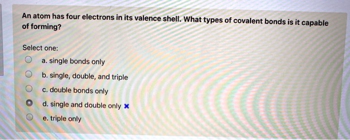 An atom has four electrons in its valence shell. What types of covalent bonds is it capable of forming?
Select one:
a. single bonds only
b. single, double, and triple
c. double bonds only
d. single and double only
e. triple only