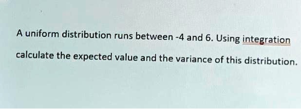 A uniform distribution runs between -4 and 6. Using integration calculate the expected value and the variance of this distribution.