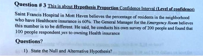 This is about Hypothesis Proportion Confidence Interval (Level of confidence)
Saint Francis Hospital in Mott Haven believes the percentage of residents in the neighborhood who have Healthcare insurance is 60%. The General Manager for the Emergency Room believes this number is to be different. He said, he conducts his own survey of 200 people and found that 100 people respondent yes to owning Health insurance
Questions?
1) State the Null and Alternative Hypothesis?