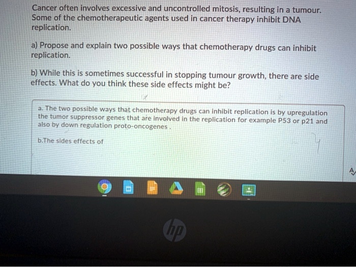 Cancer often involves excessive and uncontrolled mitosis, resulting in a tumour.
Some of the chemotherapeutic agents used in cancer therapy inhibit DNA
replication.
a) Propose and explain two possible ways that chemotherapy drugs can inhibit
replication.
b) While this is sometimes successful in stopping tumour growth, there are side
effects. What do you think these side effects might be?
a. The two possible ways that chemotherapy drugs can inhibit replication is by upregulation
the tumor suppressor genes that are involved in the replication for example P53 or p21 and
also by down regulation proto-oncogenes.
b.The sides effects of