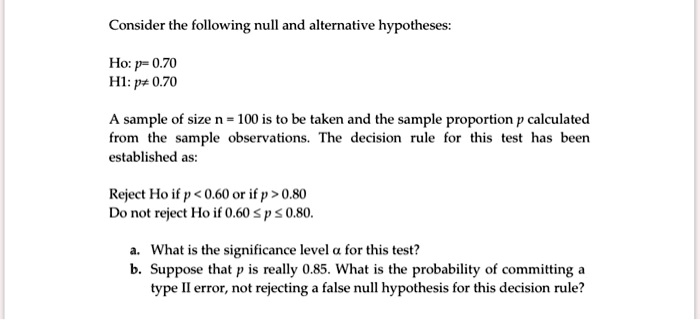 Consider the following null and alternative hypotheses:

Ho: p= 0.70
H1: p? 0.70

A sample of size n = 100 is to be taken and the sample proportion p calculated from the sample observations. The decision rule for this test has been established as:

Reject Ho if p < 0.60 or if p > 0.80
Do not reject Ho if 0.60 ? p ? 0.80.

a. What is the significance level ? for this test?
b. Suppose that p is really 0.85. What is the probability of committing a type II error, not rejecting a false null hypothesis for this decision rule?